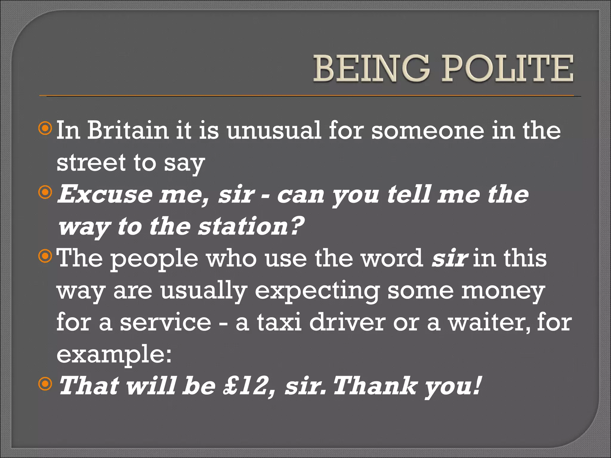 In Britain it is unusual for someone in the street to say  Excuse me, sir - can you tell me the way to the station?  The people who use the word  sir  in this way are usually expecting some money for a service - a taxi driver or a waiter, for example:  That will be £12, sir. Thank you! 