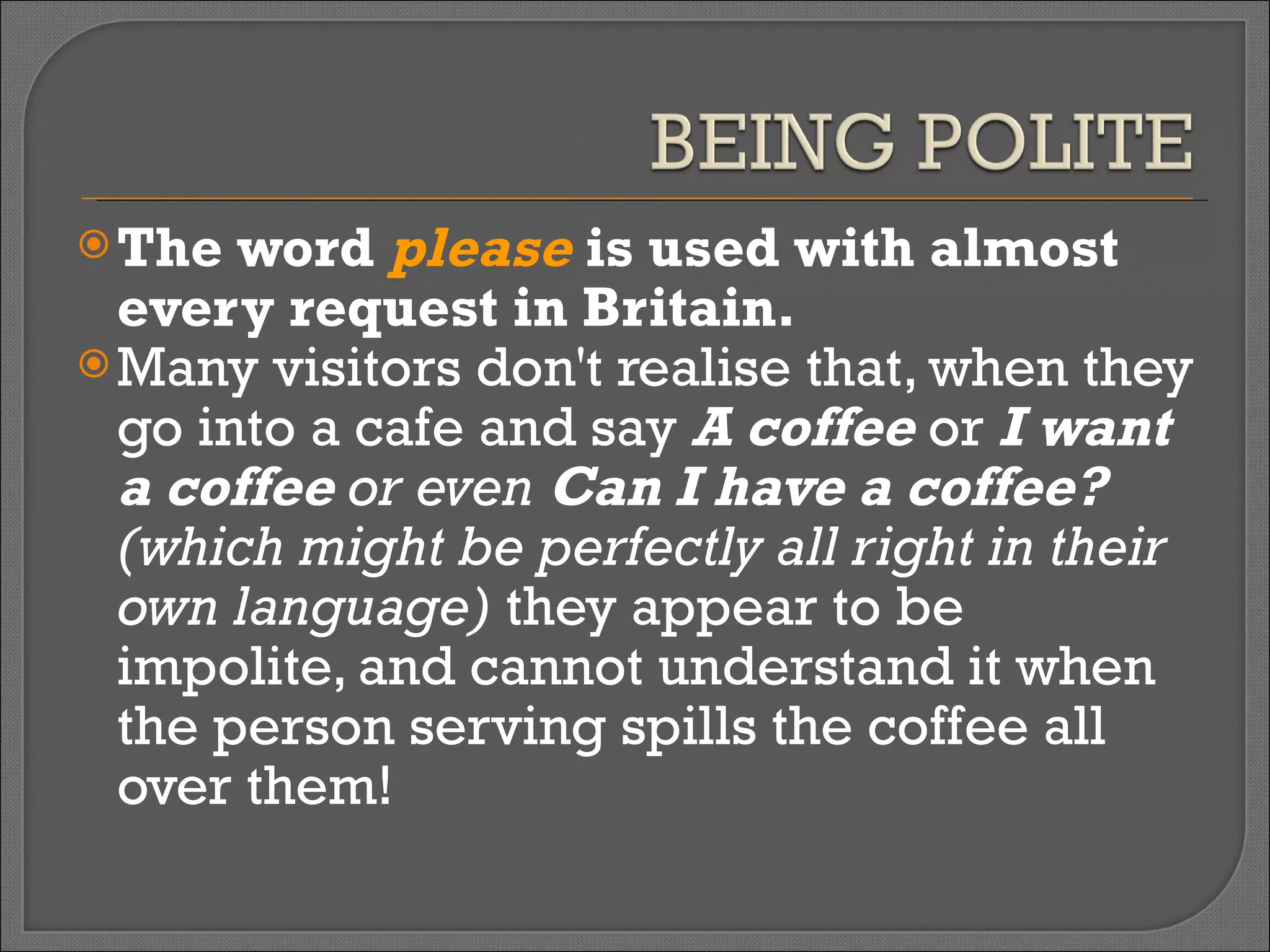The word  please  is used with almost every request in Britain.  Many visitors don't realise that, when they go into a cafe and say  A coffee  or  I want a coffee  or even  Can I have a coffee?  (which might be perfectly all right in their own language)   they appear to be impolite, and cannot understand it when the person serving spills the coffee all over them!  