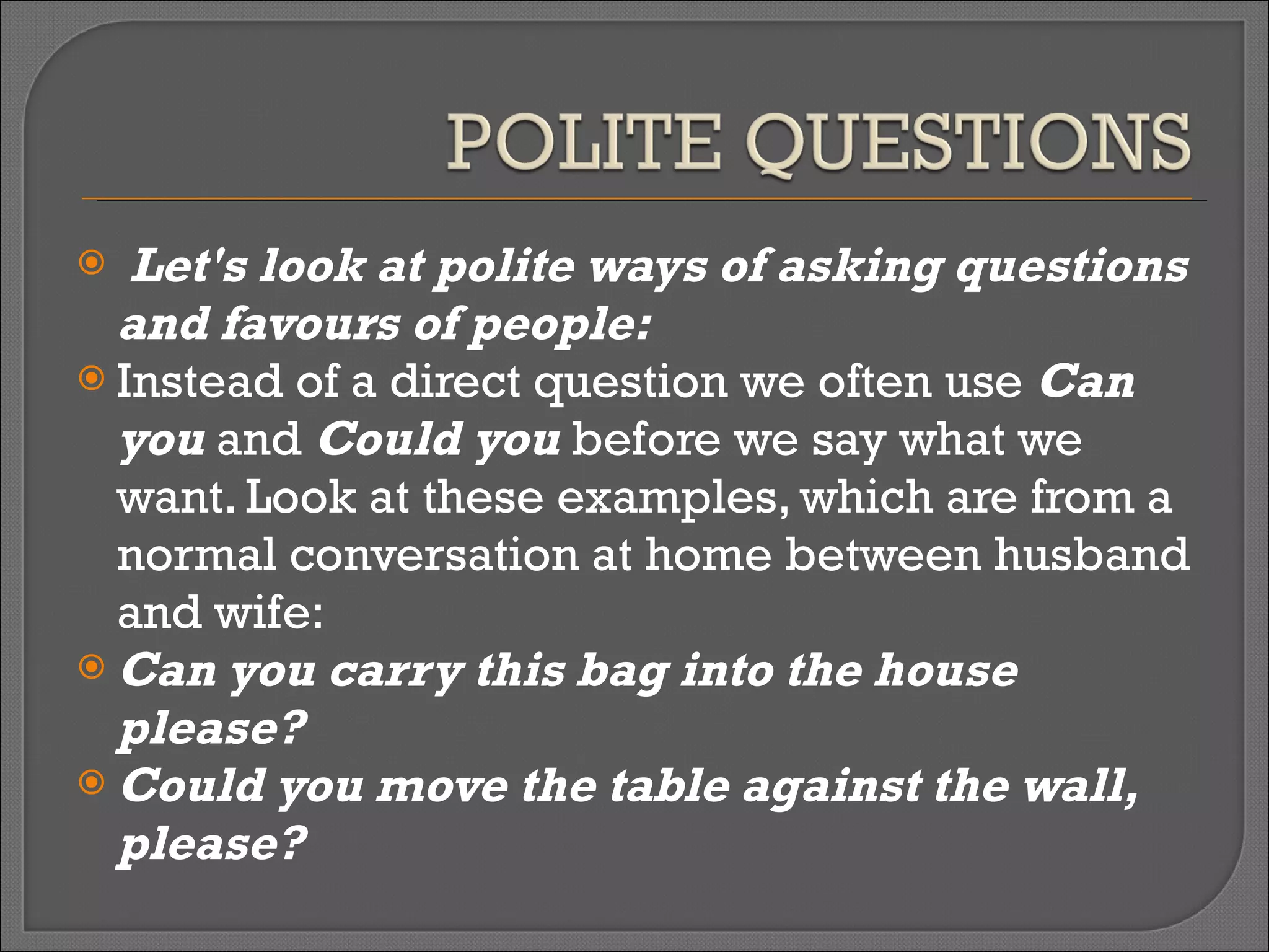 Let's look at polite ways of asking questions and favours of people: Instead of a direct question we often use  Can you  and  Could you  before we say what we want. Look at these examples, which are from a normal conversation at home between husband and wife: Can you carry this bag into the house please? Could you move the table against the wall, please? 