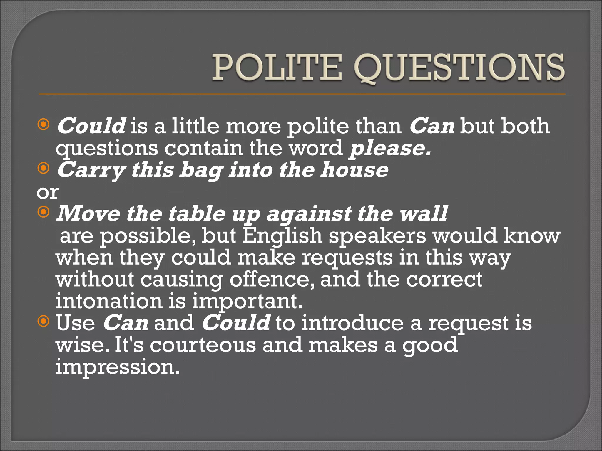 Could  is a little more polite than  Can  but both questions contain the word  please. Carry this bag into the house  or   Move the table up against the wall   are possible, but English speakers would know when they could make requests in this way without causing offence, and the correct intonation is important. Use  Can  and  Could  to introduce a request is wise. It's courteous and makes a good impression.  