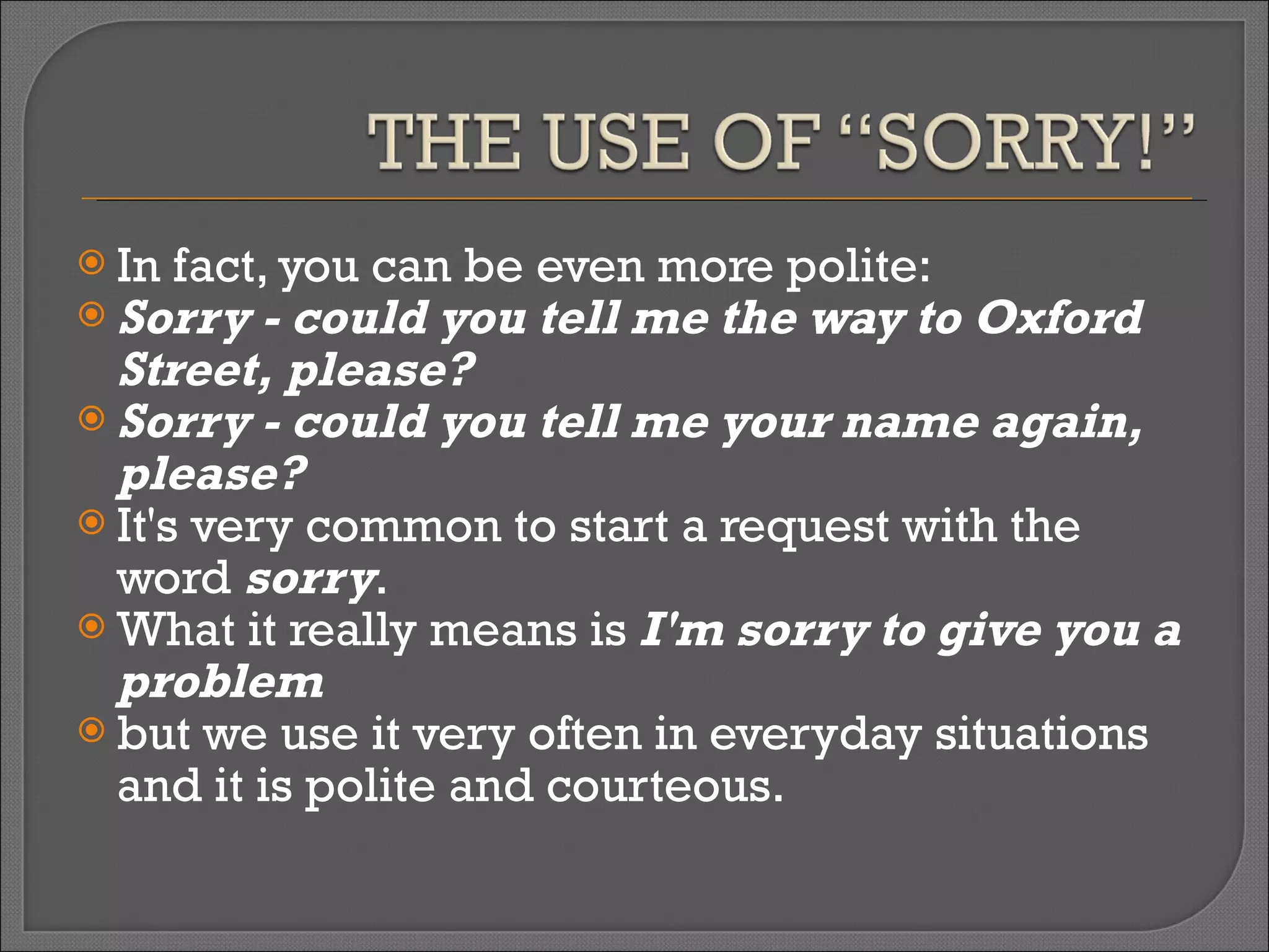 In fact, you can be even more polite:  Sorry - could you tell me the way to Oxford Street, please?  Sorry - could you tell me your name again, please?  It's very common to start a request with the word  sorry .  What it really means is  I'm sorry to give you a problem   but we use it very often in everyday situations and it is polite and courteous. 