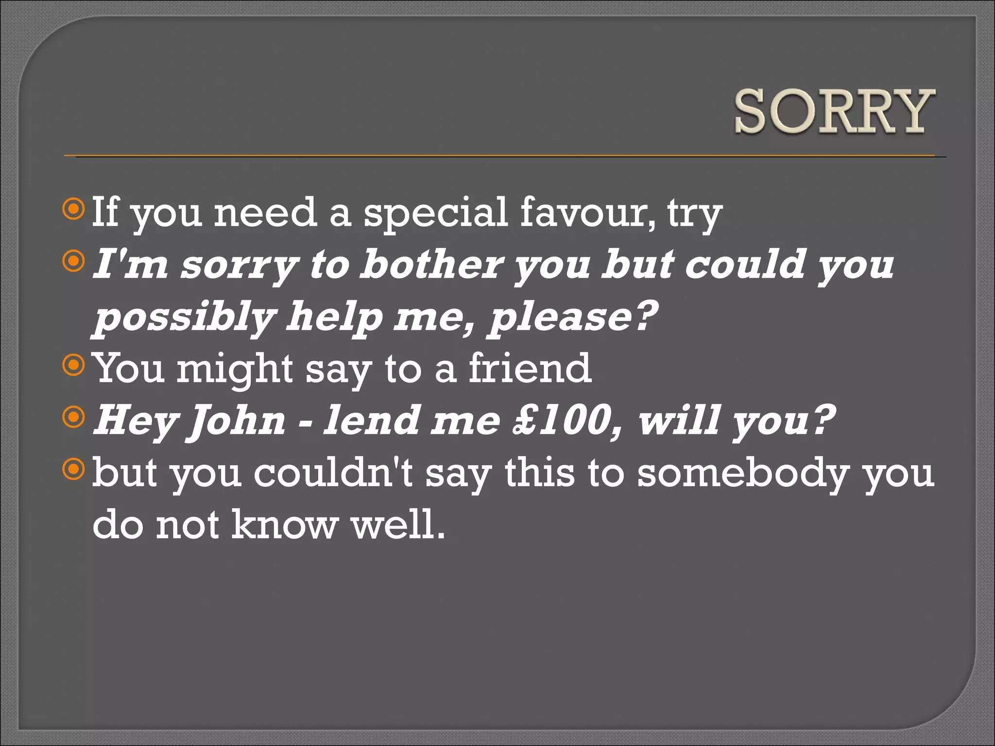 If you need a special favour, try  I'm sorry to bother you but could you possibly help me, please? You might say to a friend  Hey John - lend me £100, will you?   but you couldn't say this to somebody you do not know well. 