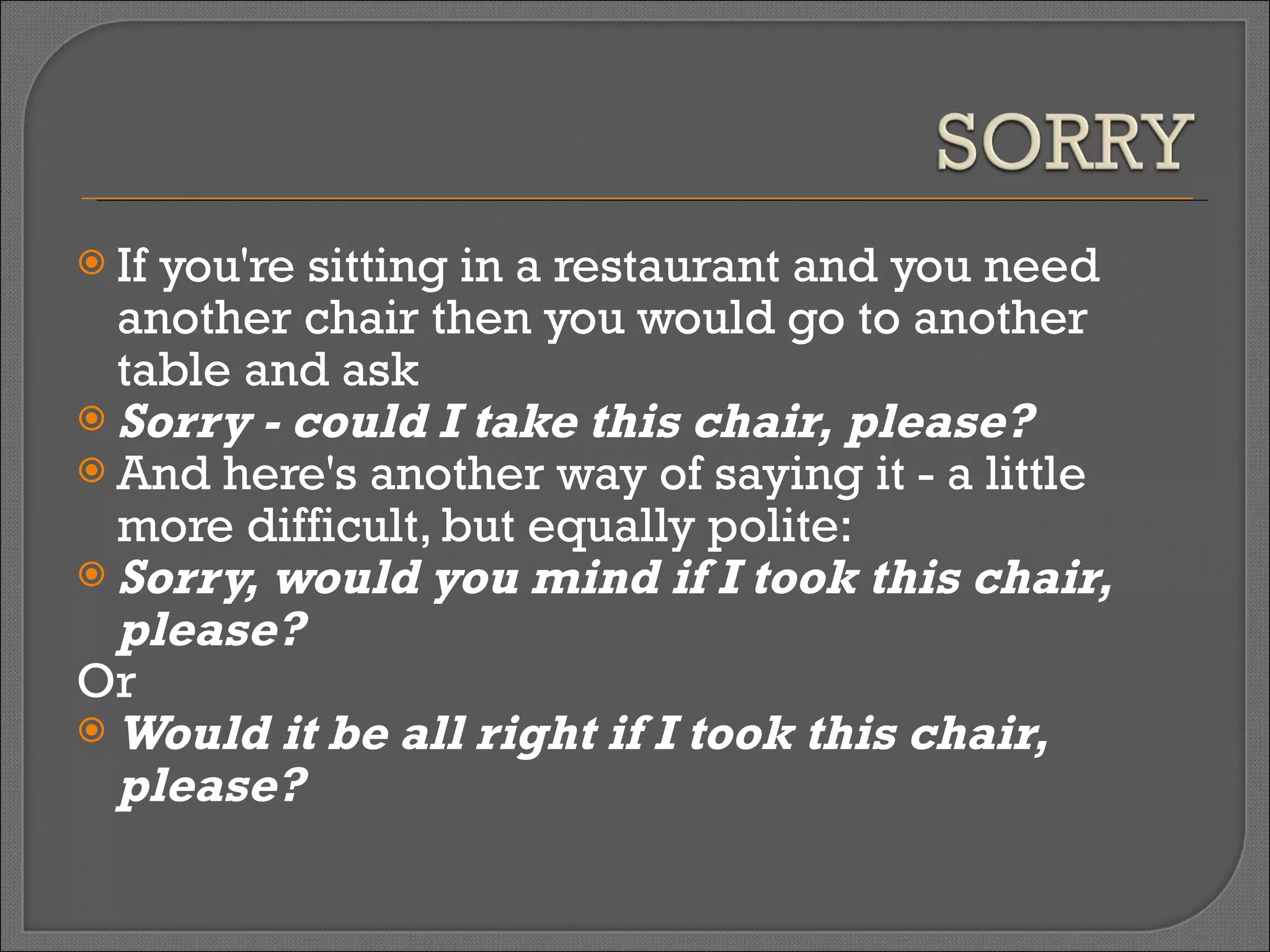 If you're sitting in a restaurant and you need another chair then you would go to another table and ask  Sorry - could I take this chair, please?   And here's another way of saying it - a little more difficult, but equally polite:  Sorry, would you mind if I took this chair, please?   Or  Would it be all right if I took this chair, please? 
