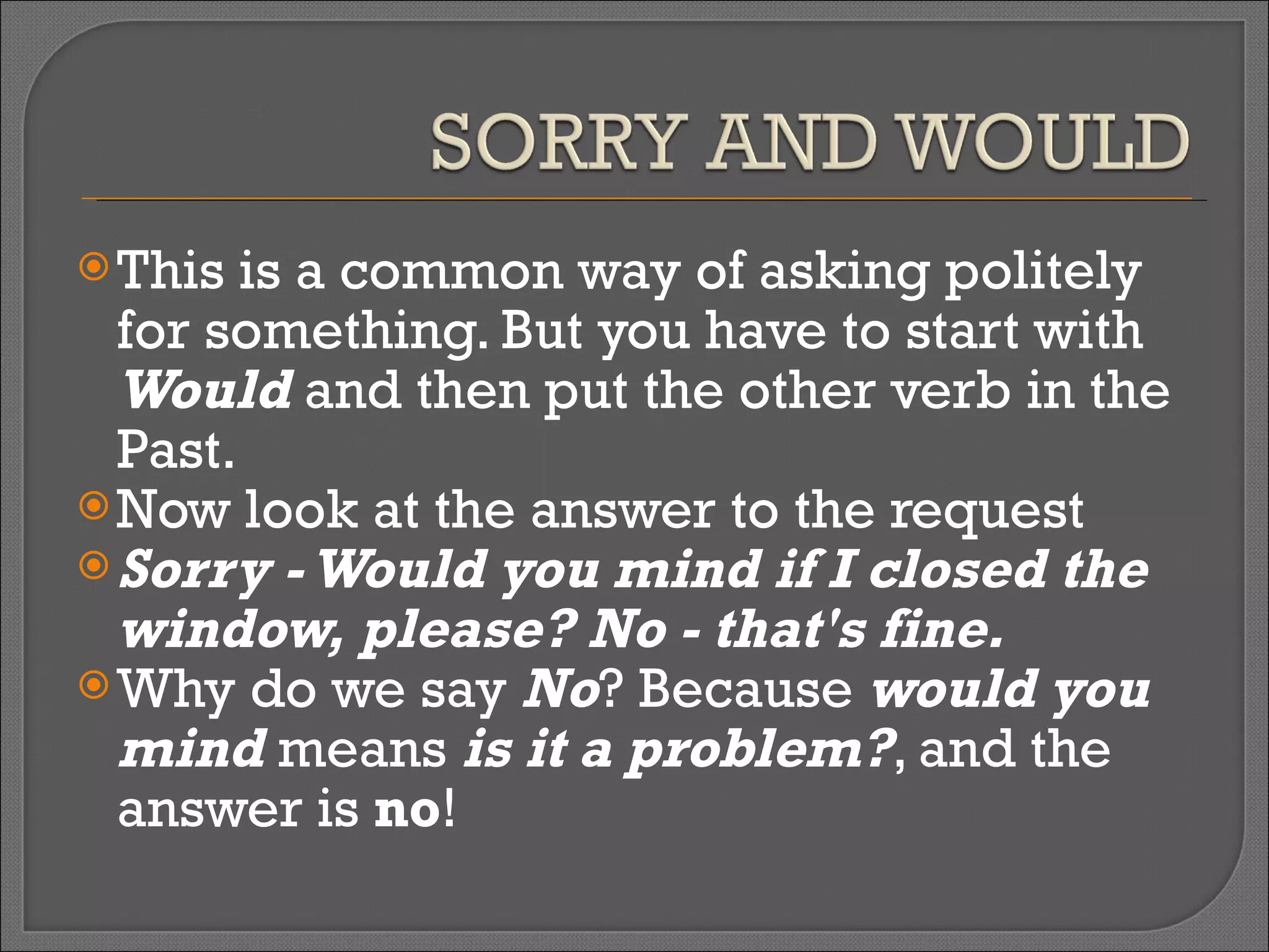 This is a common way of asking politely for something. But you have to start with  Would  and then put the other verb in the Past. Now look at the answer to the request  Sorry - Would you mind if I closed the window, please? No - that's fine. Why do we say  No ? Because  would you mind  means  is it a problem? , and the answer is  no ! 