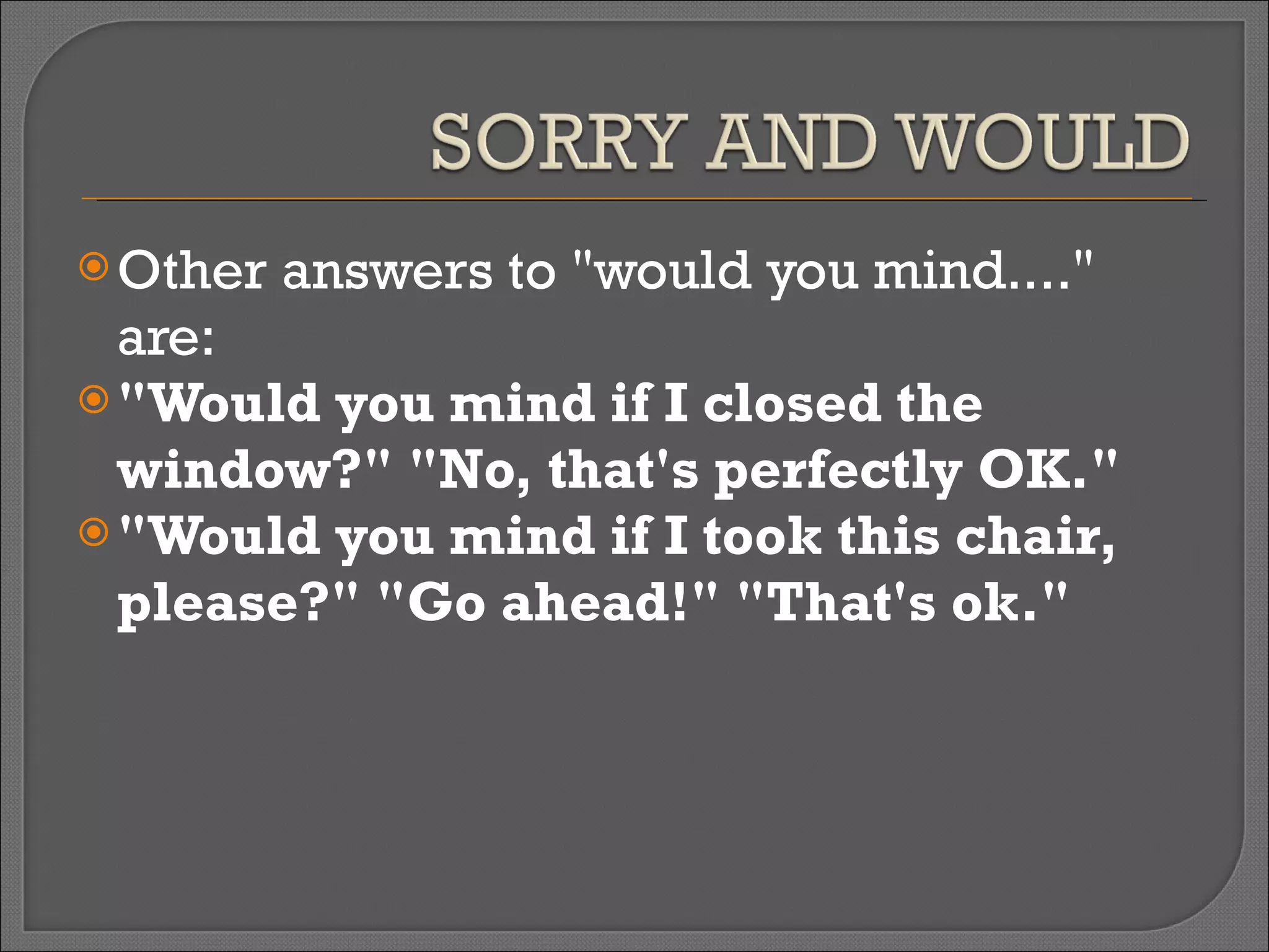 Other answers to "would you mind...." are: "Would you mind if I closed the window?" "No, that's perfectly OK." "Would you mind if I took this chair, please?" "Go ahead!" "That's ok." 