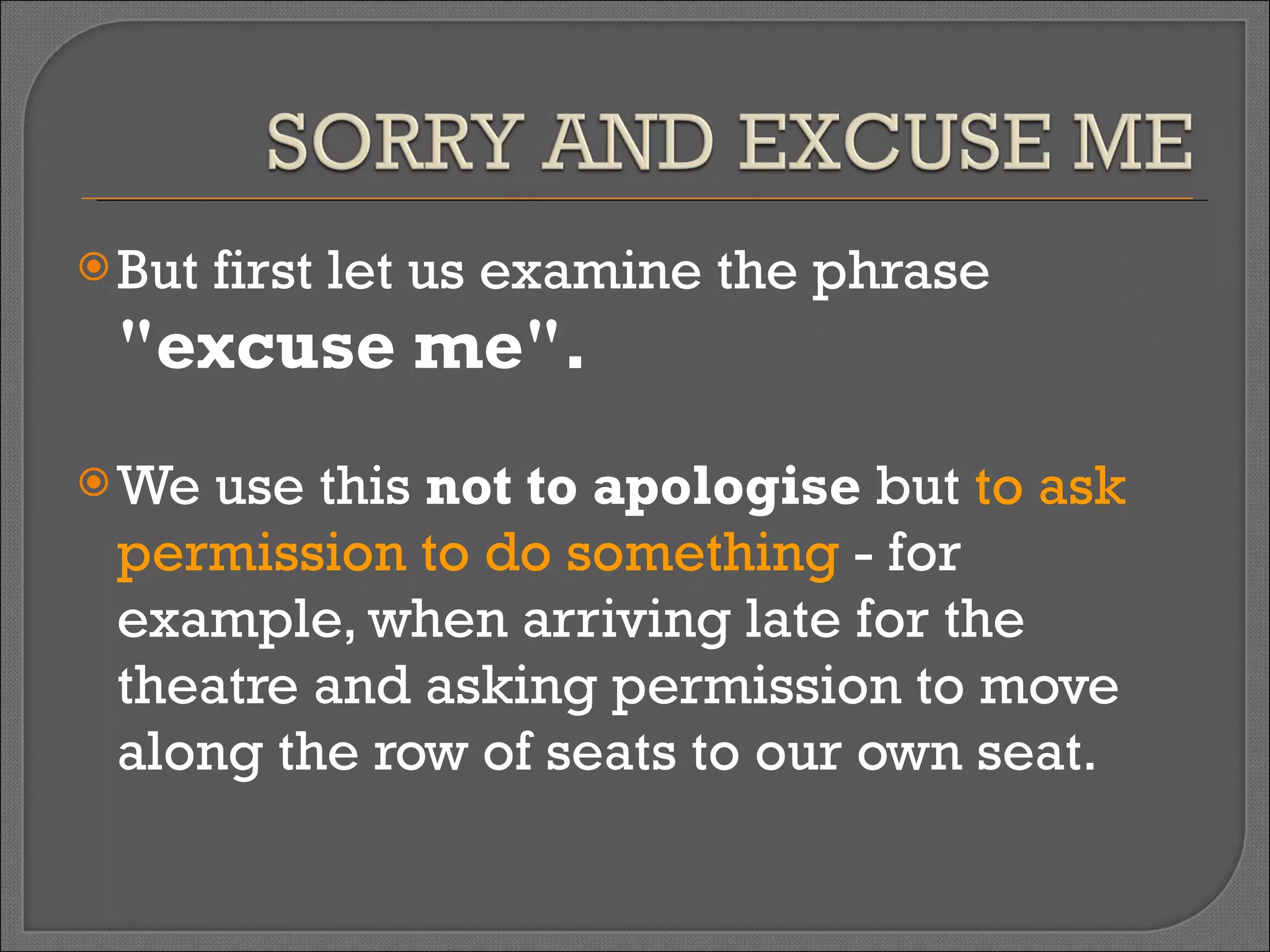 But first let us examine the phrase  "excuse me".   We use this  not to apologise  but  to ask permission to do something  - for example, when arriving late for the theatre and asking permission to move along the row of seats to our own seat.  