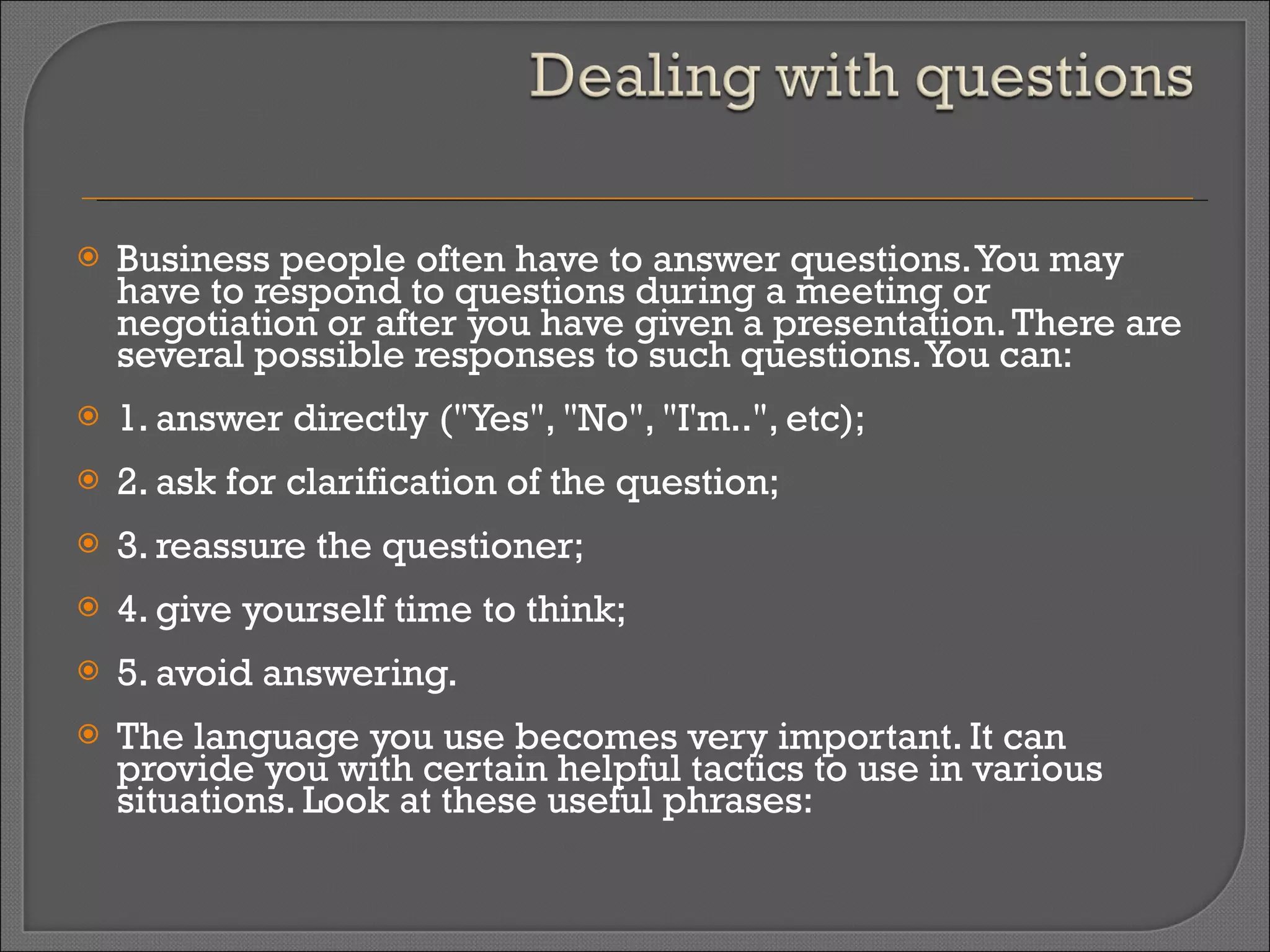 Business people often have to answer questions. You may have to respond to questions during a meeting or negotiation or after you have given a presentation. There are several possible responses to such questions. You can:  1. answer directly ("Yes", "No", "I'm..", etc); 2. ask for clarification of the question; 3. reassure the questioner; 4. give yourself time to think; 5. avoid answering. The language you use becomes very important. It can provide you with certain helpful tactics to use in various situations. Look at these useful phrases: 