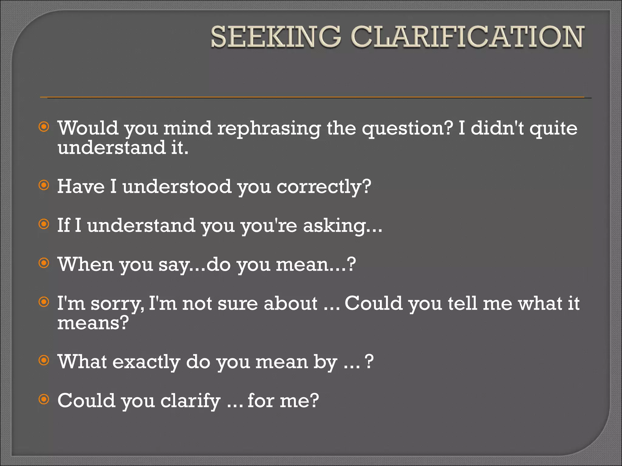 Would you mind rephrasing the question? I didn't quite understand it. Have I understood you correctly? If I understand you you're asking... When you say...do you mean...? I'm sorry, I'm not sure about ... Could you tell me what it means? What exactly do you mean by ... ? Could you clarify ... for me? 