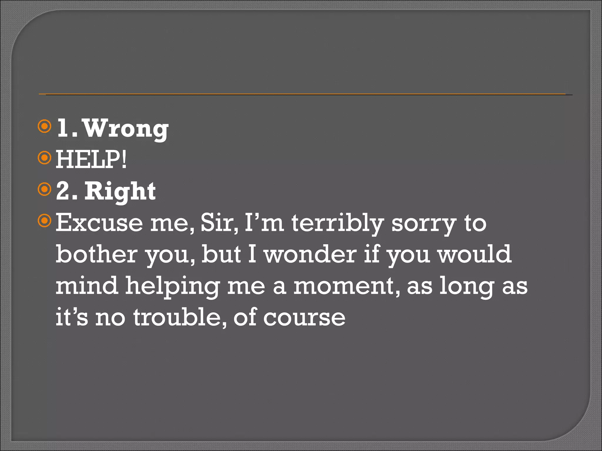 1. Wrong HELP! 2. Right Excuse me, Sir, I’m terribly sorry to bother you, but I wonder if you would mind helping me a moment, as long as it’s no trouble, of course 