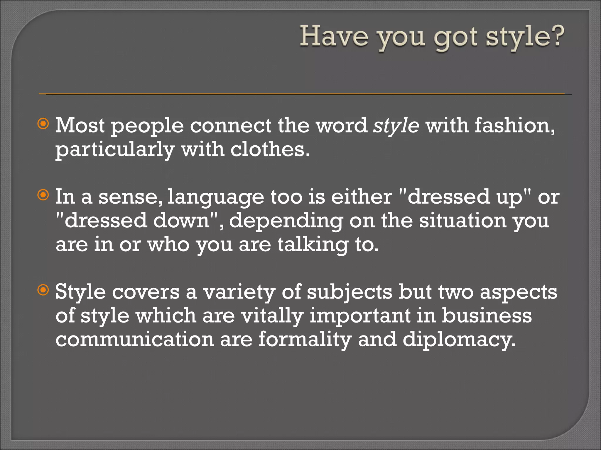 Most people connect the word  style  with fashion, particularly with clothes.  In a sense, language too is either "dressed up" or "dressed down", depending on the situation you are in or who you are talking to.  Style covers a variety of subjects but two aspects of style which are vitally important in business communication are formality and diplomacy.  