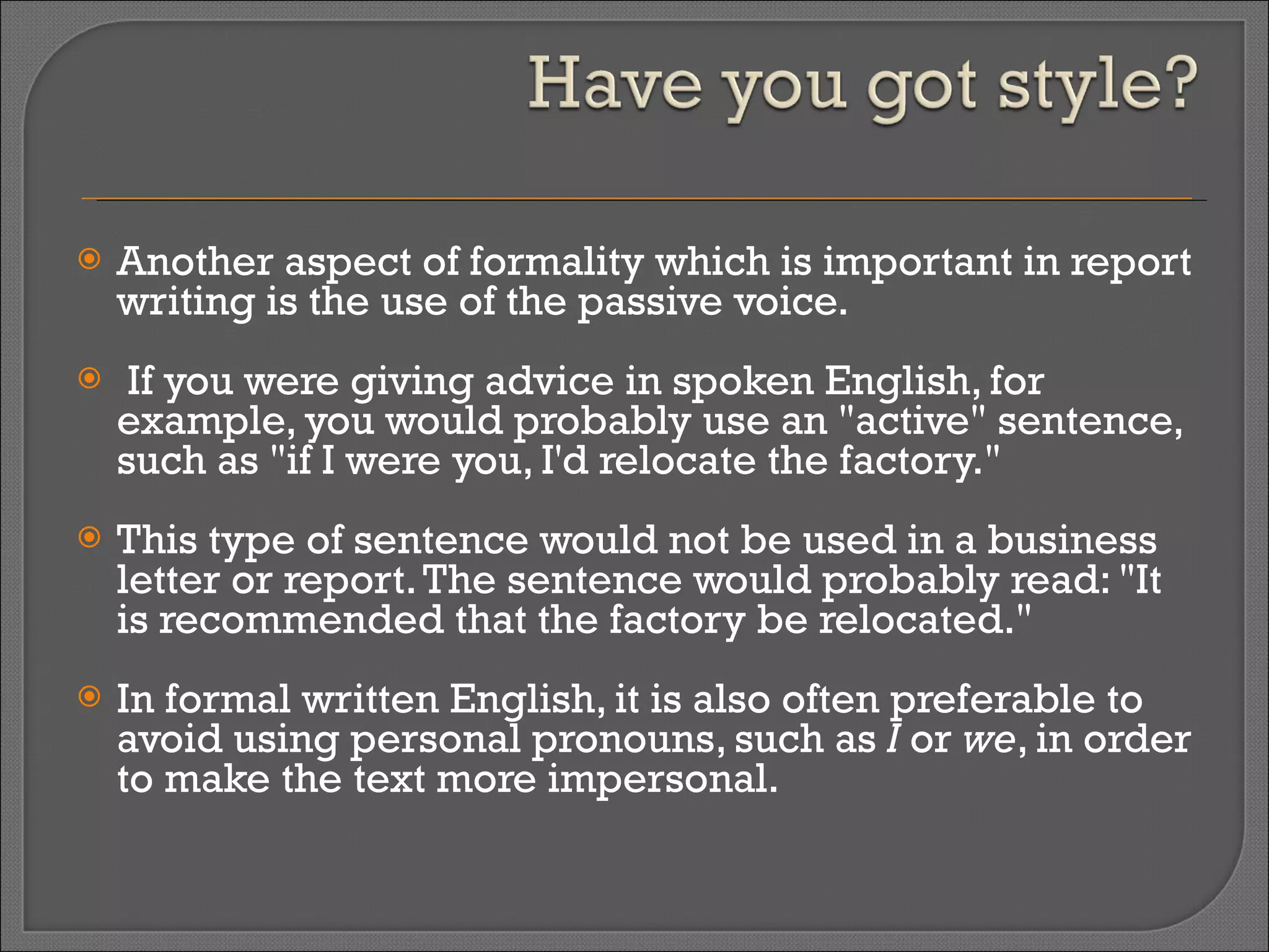 Another aspect of formality which is important in report writing is the use of the passive voice. If you were giving advice in spoken English, for example, you would probably use an "active" sentence, such as "if I were you, I'd relocate the factory."  This type of sentence would not be used in a business letter or report. The sentence would probably read: "It is recommended that the factory be relocated."  In formal written English, it is also often preferable to avoid using personal pronouns, such as  I  or  we , in order to make the text more impersonal. 