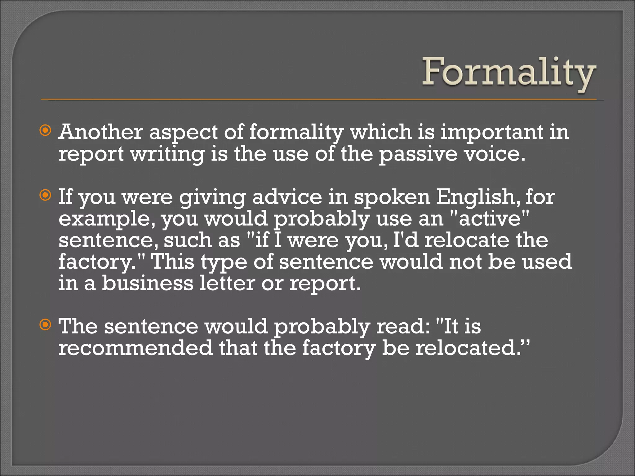 Another aspect of formality which is important in report writing is the use of the passive voice.  If you were giving advice in spoken English, for example, you would probably use an "active" sentence, such as "if I were you, I'd relocate the factory." This type of sentence would not be used in a business letter or report.  The sentence would probably read: "It is recommended that the factory be relocated.” 