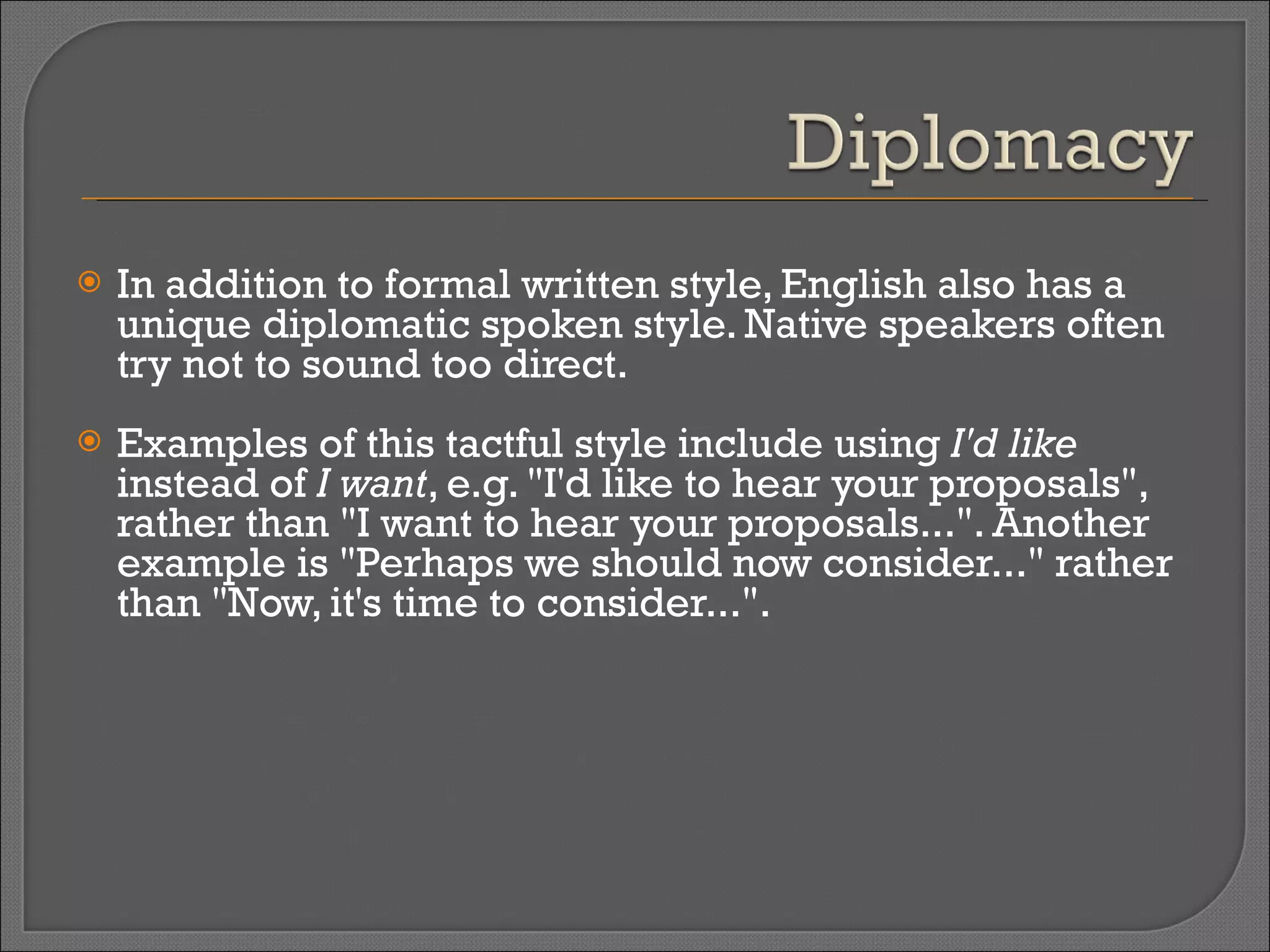 In addition to formal written style, English also has a unique diplomatic spoken style. Native speakers often try not to sound too direct.  Examples of this tactful style include using  I'd like  instead of  I want , e.g. "I'd like to hear your proposals", rather than "I want to hear your proposals...". Another example is "Perhaps we should now consider..." rather than "Now, it's time to consider...". 