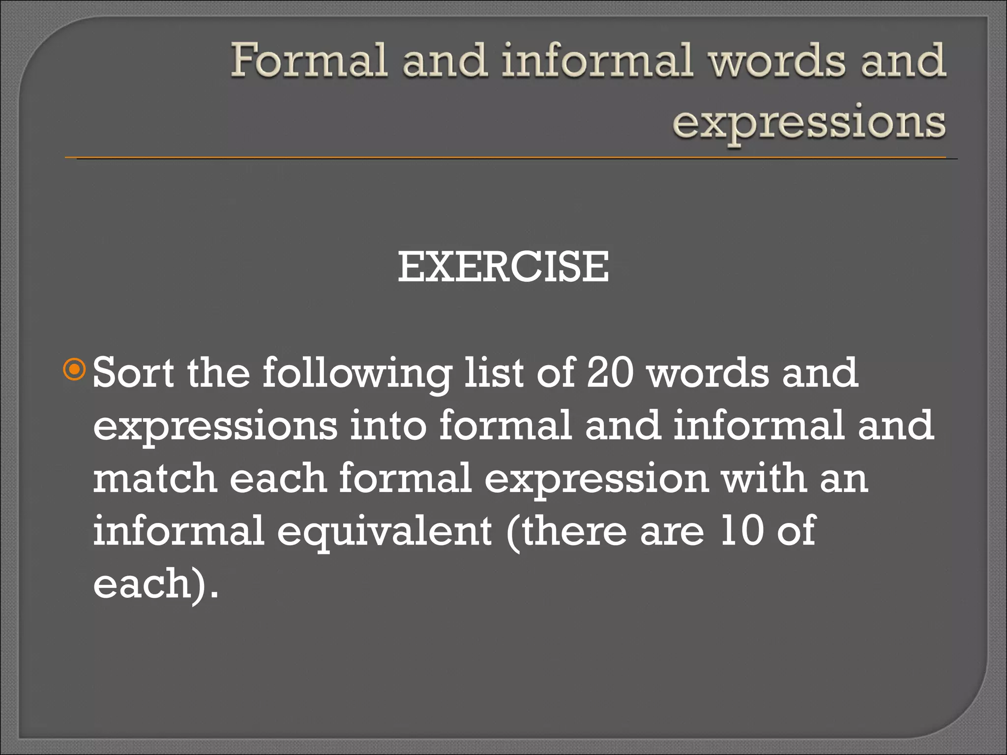 EXERCISE Sort the following list of 20 words and expressions into formal and informal and match each formal expression with an informal equivalent (there are 10 of each). 