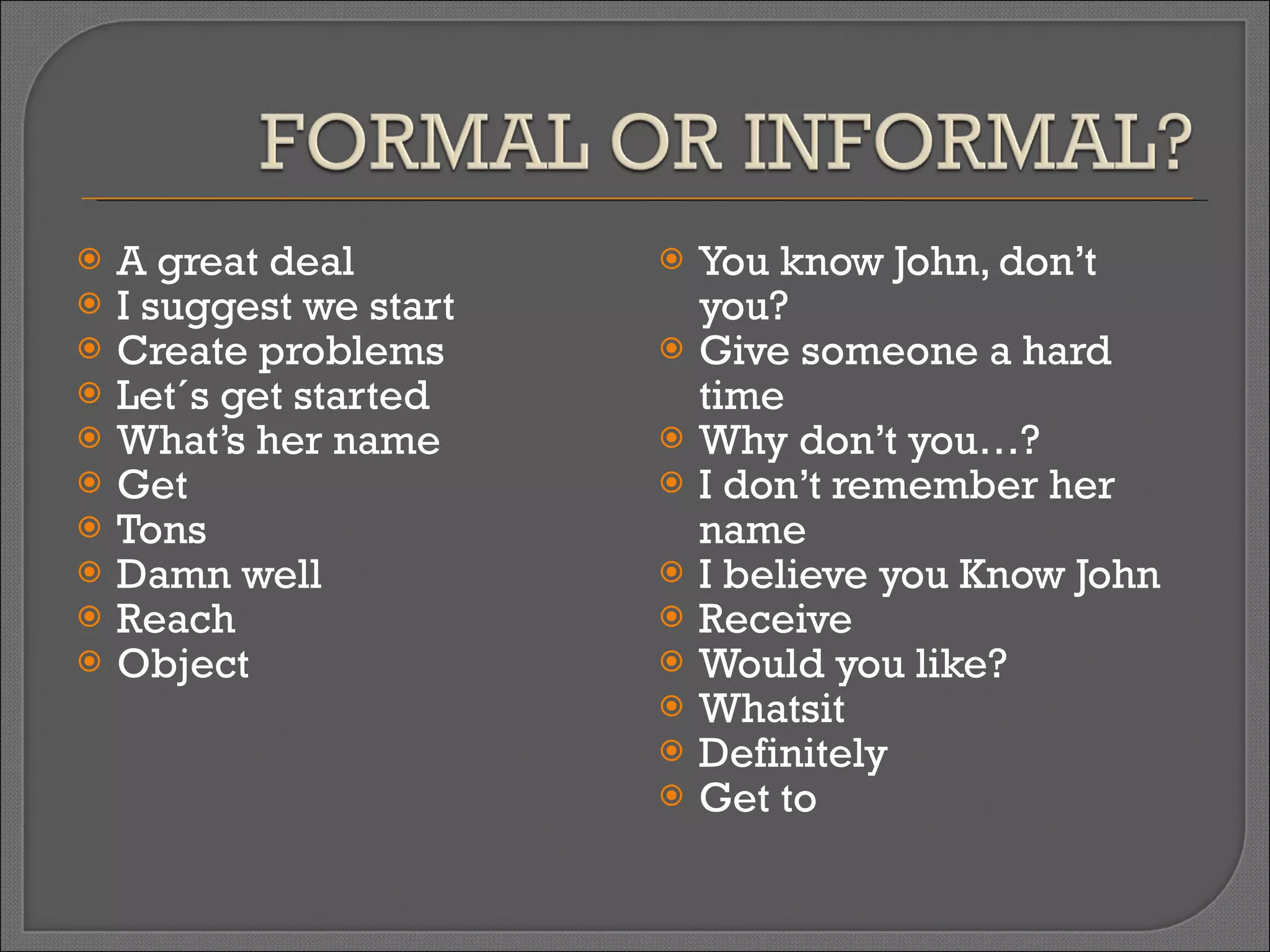 A great deal I suggest we start Create problems Let´s get started What’s her name Get Tons Damn well Reach Object You know John, don’t you? Give someone a hard time Why don’t you…? I don’t remember her name I believe you Know John Receive Would you like? Whatsit Definitely Get to 