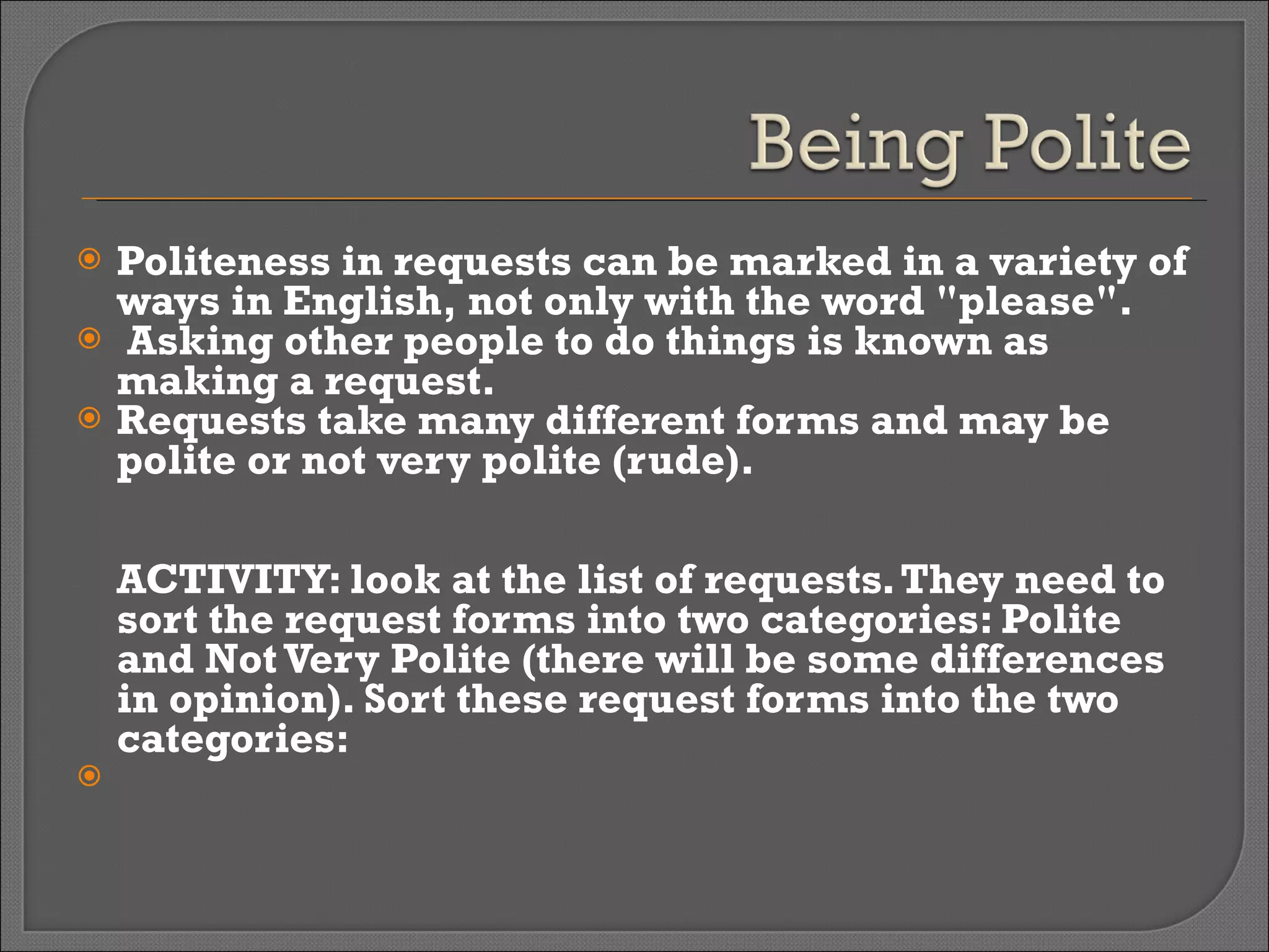 Politeness in requests can be marked in a variety of ways in English, not only with the word "please". Asking other people to do things is known as making a request.  Requests take many different forms and may be polite or not very polite (rude). ACTIVITY: look at the list of requests. They need to sort the request forms into two categories: Polite and Not Very Polite (there will be some differences in opinion). Sort these request forms into the two categories:   