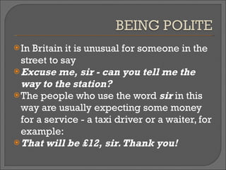 In Britain it is unusual for someone in the street to say  Excuse me, sir - can you tell me the way to the station?  The people who use the word  sir  in this way are usually expecting some money for a service - a taxi driver or a waiter, for example:  That will be £12, sir. Thank you! 