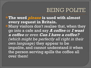 The word  please  is used with almost every request in Britain.  Many visitors don't realise that, when they go into a cafe and say  A coffee  or  I want a coffee  or even  Can I have a coffee?  (which might be perfectly all right in their own language)   they appear to be impolite, and cannot understand it when the person serving spills the coffee all over them!  
