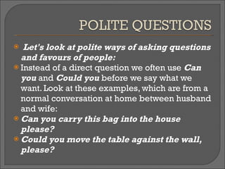 Let's look at polite ways of asking questions and favours of people: Instead of a direct question we often use  Can you  and  Could you  before we say what we want. Look at these examples, which are from a normal conversation at home between husband and wife: Can you carry this bag into the house please? Could you move the table against the wall, please? 