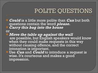 Could  is a little more polite than  Can  but both questions contain the word  please. Carry this bag into the house  or   Move the table up against the wall   are possible, but English speakers would know when they could make requests in this way without causing offence, and the correct intonation is important. Use  Can  and  Could  to introduce a request is wise. It's courteous and makes a good impression.  