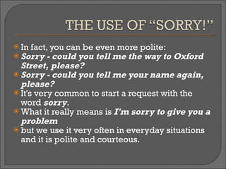 In fact, you can be even more polite:  Sorry - could you tell me the way to Oxford Street, please?  Sorry - could you tell me your name again, please?  It's very common to start a request with the word  sorry .  What it really means is  I'm sorry to give you a problem   but we use it very often in everyday situations and it is polite and courteous. 