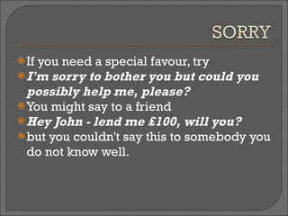 If you need a special favour, try  I'm sorry to bother you but could you possibly help me, please? You might say to a friend  Hey John - lend me £100, will you?   but you couldn't say this to somebody you do not know well. 