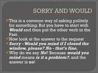 This is a common way of asking politely for something. But you have to start with  Would  and then put the other verb in the Past. Now look at the answer to the request  Sorry - Would you mind if I closed the window, please? No - that's fine. Why do we say  No ? Because  would you mind  means  is it a problem? , and the answer is  no ! 