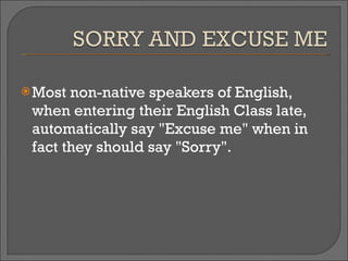 Most non-native speakers of English, when entering their English Class late, automatically say "Excuse me" when in fact they should say "Sorry". 