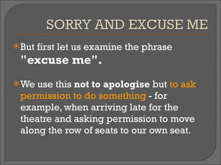 But first let us examine the phrase  "excuse me".   We use this  not to apologise  but  to ask permission to do something  - for example, when arriving late for the theatre and asking permission to move along the row of seats to our own seat.  