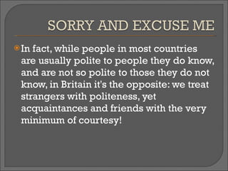 In fact, while people in most countries are usually polite to people they do know, and are not so polite to those they do not know, in Britain it's the opposite: we treat strangers with politeness, yet acquaintances and friends with the very minimum of courtesy! 