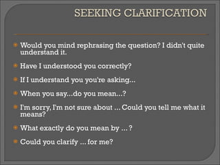 Would you mind rephrasing the question? I didn't quite understand it. Have I understood you correctly? If I understand you you're asking... When you say...do you mean...? I'm sorry, I'm not sure about ... Could you tell me what it means? What exactly do you mean by ... ? Could you clarify ... for me? 