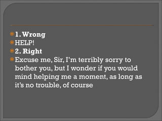 1. Wrong HELP! 2. Right Excuse me, Sir, I’m terribly sorry to bother you, but I wonder if you would mind helping me a moment, as long as it’s no trouble, of course 