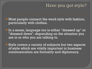 Most people connect the word  style  with fashion, particularly with clothes.  In a sense, language too is either "dressed up" or "dressed down", depending on the situation you are in or who you are talking to.  Style covers a variety of subjects but two aspects of style which are vitally important in business communication are formality and diplomacy.  