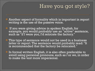 Another aspect of formality which is important in report writing is the use of the passive voice. If you were giving advice in spoken English, for example, you would probably use an "active" sentence, such as "if I were you, I'd relocate the factory."  This type of sentence would not be used in a business letter or report. The sentence would probably read: "It is recommended that the factory be relocated."  In formal written English, it is also often preferable to avoid using personal pronouns, such as  I  or  we , in order to make the text more impersonal. 