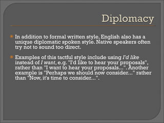 In addition to formal written style, English also has a unique diplomatic spoken style. Native speakers often try not to sound too direct.  Examples of this tactful style include using  I'd like  instead of  I want , e.g. "I'd like to hear your proposals", rather than "I want to hear your proposals...". Another example is "Perhaps we should now consider..." rather than "Now, it's time to consider...". 
