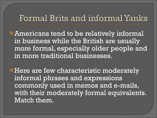 Americans tend to be relatively informal in business while the British are usually more formal, especially older people and in more traditional businesses. Here are few characteristic moderately informal phrases and expressions commonly used in memos and e-mails, with their moderately formal equivalents. Match them. 
