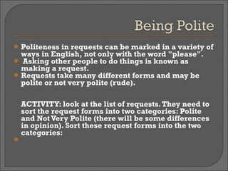 Politeness in requests can be marked in a variety of ways in English, not only with the word "please". Asking other people to do things is known as making a request.  Requests take many different forms and may be polite or not very polite (rude). ACTIVITY: look at the list of requests. They need to sort the request forms into two categories: Polite and Not Very Polite (there will be some differences in opinion). Sort these request forms into the two categories:   
