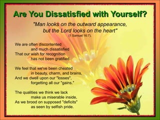 Are You Dissatisfied with Yourself?"Man looks on the outward appearance, but the Lord looks on the heart"(1 Samuel 16:7).	We are often discontented		and much dissatisfied	That our wish for recognition		has not been gratified.	We feel that we've been cheated		in beauty, charm, and brains,	And we dwell upon our "losses",		forgetting all our "gains."	The qualities we think we lack		make us miserable inside,	As we brood on supposed "deficits"		as seen by selfish pride.