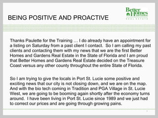 BEING POSITIVE AND PROACTIVE


Thanks Paulette for the Training … I do already have an appointment for
a listing on Saturday from a past client I contact. So I am calling my past
clients and contacting them with my news that we are the first Better
Homes and Gardens Real Estate in the State of Florida and I am proud
that Better Homes and Gardens Real Estate decided on the Treasure
Coast versus any other county throughout the entire State of Florida.

So I am trying to give the locals in Port St. Lucie some positive and
exciting news that our city is not closing down, and we are on the map.
And with the bio tech coming in Tradition and PGA Village in St. Lucie
West, we are going to be booming again shortly after the economy turns
around. I have been living in Port St. Lucie since 1989 and we just had
to correct our prices and are going through growing pains.
                                                                        1
 
