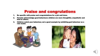 Praise and congrulations
1. Be specific with praise and congratulations for a job well done.
2. Parents acknowledge good behaviours children are more thoughtful, empathetic and
kind to others.
3. Children watch your behaviour, set a good example by exhibiting god behaviour as a
role model.
 