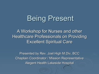 Being Present
A Workshop for Nurses and other
Healthcare Professionals on Providing
Excellent Spiritual Care
Presented by Rev. Joel High M.Div, BCC
Chaplain Coordinator / Mission Representative
Alegent Health Lakeside Hospital
 