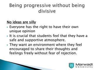 No ideas are silly
 Everyone has the right to have their own
unique opinion
 It is crucial that students feel that they have a
safe and supportive atmosphere.
 They want an environment where they feel
encouraged to share their thoughts and
feelings freely without fear of rejection.
 