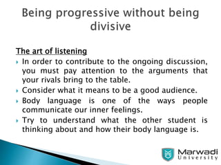 The art of listening
 In order to contribute to the ongoing discussion,
you must pay attention to the arguments that
your rivals bring to the table.
 Consider what it means to be a good audience.
 Body language is one of the ways people
communicate our inner feelings.
 Try to understand what the other student is
thinking about and how their body language is.
 