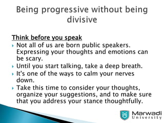 Think before you speak
 Not all of us are born public speakers.
Expressing your thoughts and emotions can
be scary.
 Until you start talking, take a deep breath.
 It's one of the ways to calm your nerves
down.
 Take this time to consider your thoughts,
organize your suggestions, and to make sure
that you address your stance thoughtfully.
 