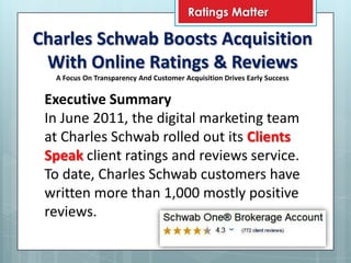 Ratings Matter

Charles Schwab Boosts Acquisition
 With Online Ratings & Reviews
  A Focus On Transparency And Customer Acquisition Drives Early Success


 Executive Summary
 In June 2011, the digital marketing team
 at Charles Schwab rolled out its Clients
 Speak client ratings and reviews service.
 To date, Charles Schwab customers have
 written more than 1,000 mostly positive
 reviews.
 