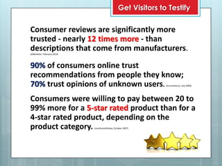 Get Visitors to Testify

Consumer reviews are significantly more
trusted - nearly 12 times more - than
descriptions that come from manufacturers.
(eMarketer, February 2010)




90% of consumers online trust
recommendations from people they know;
70% trust opinions of unknown users.                             (Econsultancy, July 2009)




Consumers were willing to pay between 20 to
99% more for a 5-star rated product than for a
4-star rated product, depending on the
product category.            (comScore/Kelsey, October 2007)
 