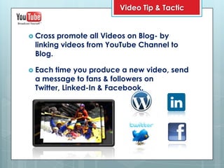 Video Tip & Tactic


 Cross promote all Videos on Blog- by
 linking videos from YouTube Channel to
 Blog.

 Each time you produce a new video, send
 a message to fans & followers on
 Twitter, Linked-In & Facebook.
 