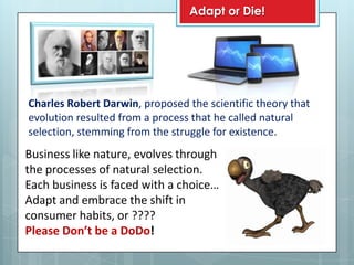 Adapt or Die!




Charles Robert Darwin, proposed the scientific theory that
evolution resulted from a process that he called natural
selection, stemming from the struggle for existence.
Business like nature, evolves through
the processes of natural selection.
Each business is faced with a choice…
Adapt and embrace the shift in
consumer habits, or ????
Please Don’t be a DoDo!
 