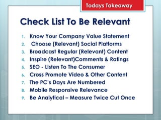 Todays Takeaway


Check List To Be Relevant
1.   Know Your Company Value Statement
2.    Choose (Relevant) Social Platforms
3.   Broadcast Regular (Relevant) Content
4.   Inspire (Relevant)Comments & Ratings
5.   SEO - Listen To The Consumer
6.   Cross Promote Video & Other Content
7.   The PC’s Days Are Numbered
8.   Mobile Responsive Relevance
9.   Be Analytical – Measure Twice Cut Once
 