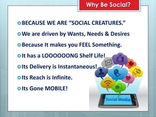 Why Be Social?

 BECAUSE WE ARE “SOCIAL CREATURES.”

 We are driven by Wants, Needs & Desires

 Because It makes    you FEEL Something.
 It has a LOOOOOONG Shelf Life!

 Its Delivery is Instantaneous!

 Its Reach is Infinite.

 Its Gone MOBILE!
 